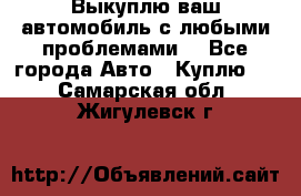 Выкуплю ваш автомобиль с любыми проблемами. - Все города Авто » Куплю   . Самарская обл.,Жигулевск г.